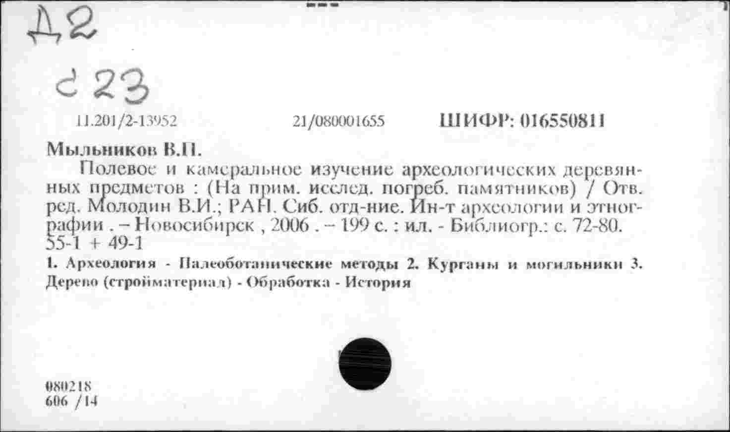 ﻿№
à 23
11.201/2-13952	21/080001655 ШИФР: 016550811
Мыльников В.И.
Полевое и камеральное изучение археологических деревянных предметов : (Па прим, исслед. погреб, памятников) / Отв. ред. Молодин В.И.; РАН. Сиб. отд-ние. Ин-т археологии и этнографии . - Новосибирск , 2006 . - 199 с. : ил. - Библиогр.: с. 72-80. 55-1 + 49-1
1. Археология - Палеоботанические методы 2. Курганы и могильники 3. Дерево (стройматериал) -Обработка - История
080218
606 /14